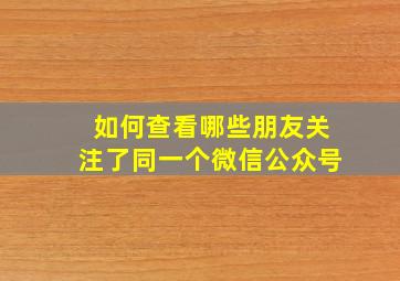 如何查看哪些朋友关注了同一个微信公众号