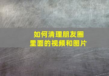 如何清理朋友圈里面的视频和图片