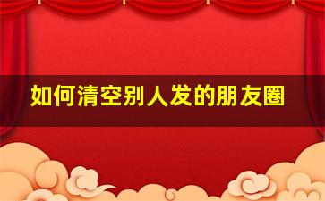 如何清空别人发的朋友圈