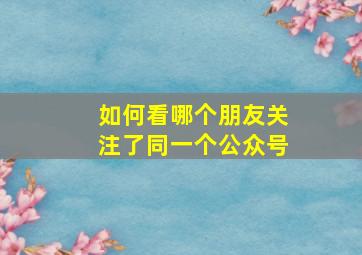 如何看哪个朋友关注了同一个公众号