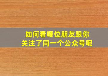 如何看哪位朋友跟你关注了同一个公众号呢