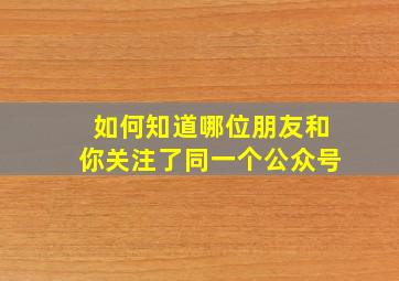 如何知道哪位朋友和你关注了同一个公众号