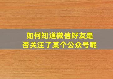 如何知道微信好友是否关注了某个公众号呢