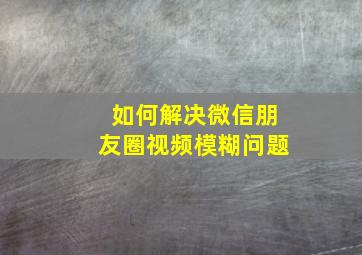 如何解决微信朋友圈视频模糊问题