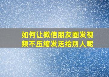 如何让微信朋友圈发视频不压缩发送给别人呢