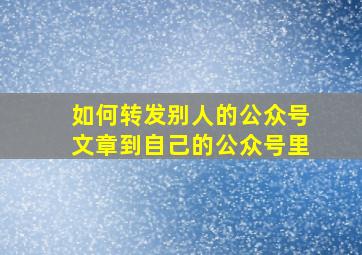 如何转发别人的公众号文章到自己的公众号里