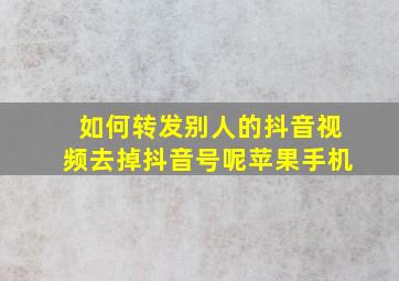 如何转发别人的抖音视频去掉抖音号呢苹果手机