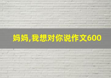 妈妈,我想对你说作文600