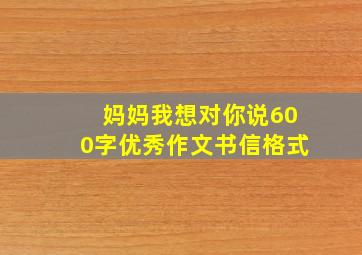 妈妈我想对你说600字优秀作文书信格式