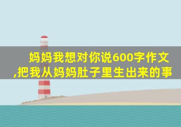 妈妈我想对你说600字作文,把我从妈妈肚子里生出来的事