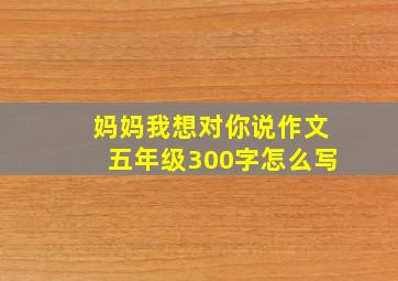 妈妈我想对你说作文五年级300字怎么写