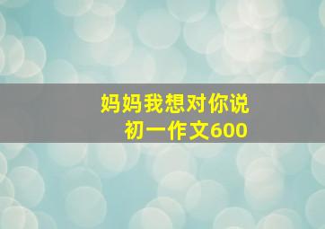 妈妈我想对你说初一作文600