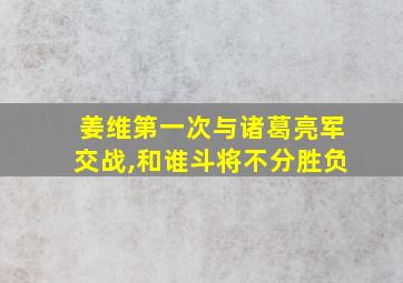 姜维第一次与诸葛亮军交战,和谁斗将不分胜负