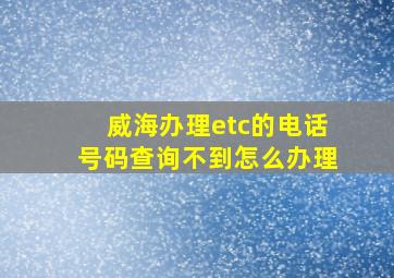 威海办理etc的电话号码查询不到怎么办理