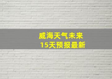 威海天气未来15天预报最新