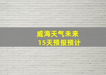 威海天气未来15天预报预计