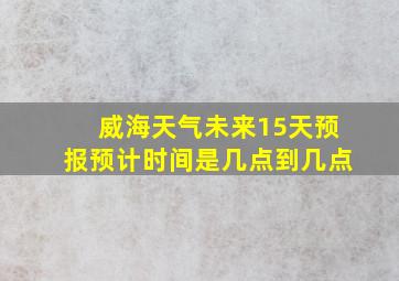 威海天气未来15天预报预计时间是几点到几点