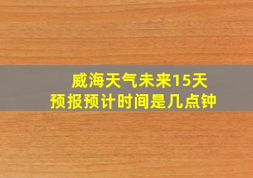 威海天气未来15天预报预计时间是几点钟