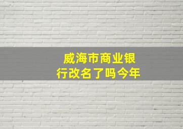 威海市商业银行改名了吗今年