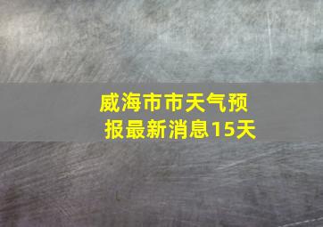 威海市市天气预报最新消息15天