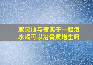 威灵仙与褚实子一起泡水喝可以治骨质增生吗