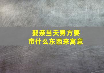 娶亲当天男方要带什么东西来寓意