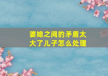 婆媳之间的矛盾太大了儿子怎么处理