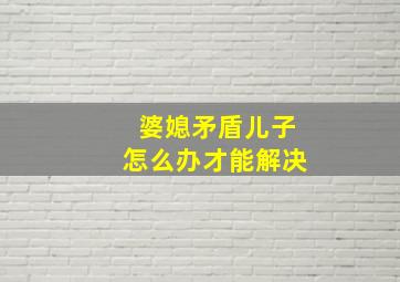 婆媳矛盾儿子怎么办才能解决