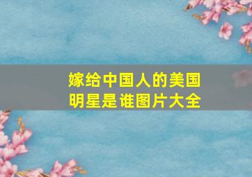 嫁给中国人的美国明星是谁图片大全