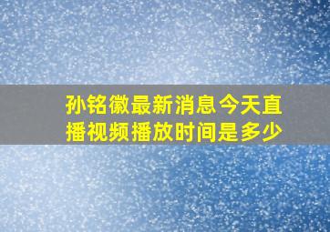 孙铭徽最新消息今天直播视频播放时间是多少