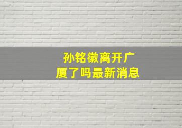 孙铭徽离开广厦了吗最新消息