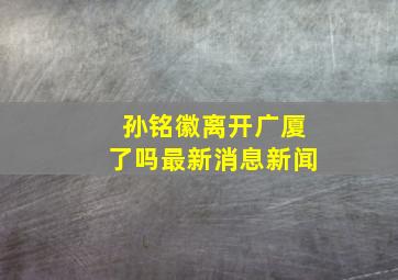 孙铭徽离开广厦了吗最新消息新闻