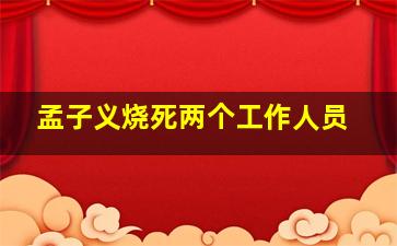 孟子义烧死两个工作人员