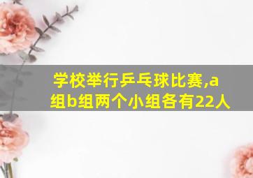 学校举行乒乓球比赛,a组b组两个小组各有22人