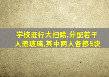 学校进行大扫除,分配若干人擦玻璃,其中两人各擦5块