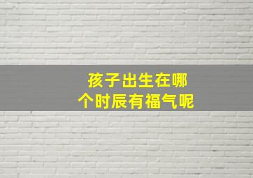 孩子出生在哪个时辰有福气呢