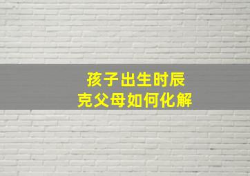 孩子出生时辰克父母如何化解