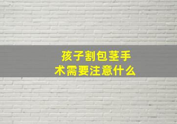 孩子割包茎手术需要注意什么