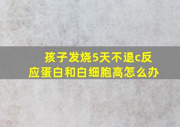 孩子发烧5天不退c反应蛋白和白细胞高怎么办