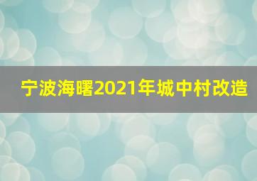 宁波海曙2021年城中村改造