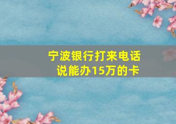 宁波银行打来电话说能办15万的卡