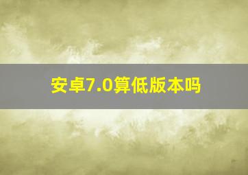 安卓7.0算低版本吗