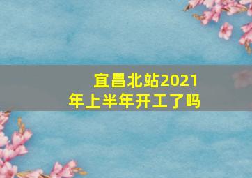 宜昌北站2021年上半年开工了吗