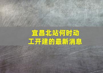 宜昌北站何时动工开建的最新消息