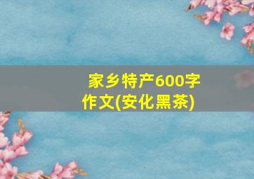 家乡特产600字作文(安化黑茶)