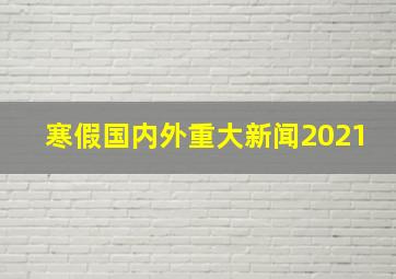 寒假国内外重大新闻2021