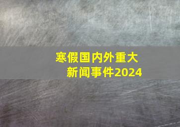 寒假国内外重大新闻事件2024