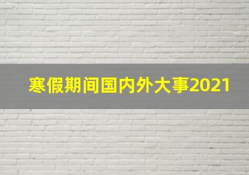 寒假期间国内外大事2021