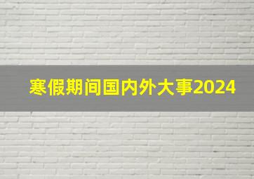 寒假期间国内外大事2024