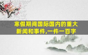 寒假期间国际国内的重大新闻和事件,一件一百字